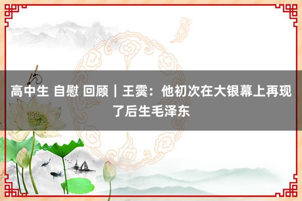 高中生 自慰 回顾｜王霙：他初次在大银幕上再现了后生毛泽东