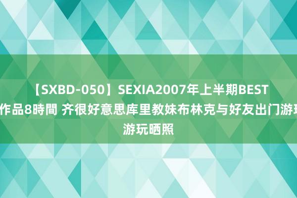 【SXBD-050】SEXIA2007年上半期BEST 全35作品8時間 齐很好意思库里教妹布林克与好友出门游玩晒照