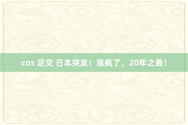 cos 足交 日本突发！涨疯了，20年之最！