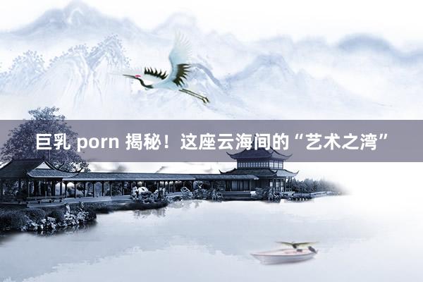 巨乳 porn 揭秘！这座云海间的“艺术之湾”