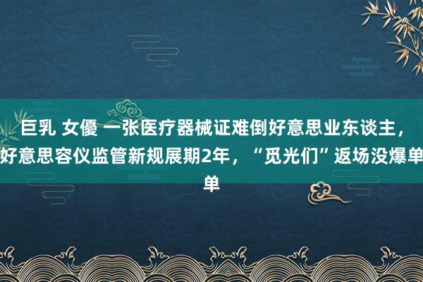 巨乳 女優 一张医疗器械证难倒好意思业东谈主，好意思容仪监管新规展期2年，“觅光们”返场没爆单