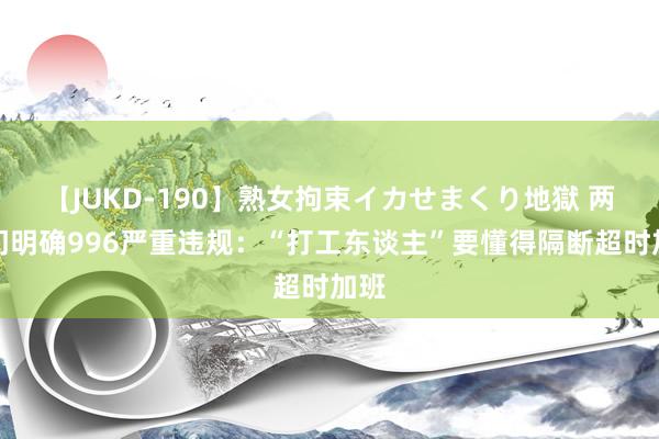 【JUKD-190】熟女拘束イカせまくり地獄 两部门明确996严重违规：“打工东谈主”要懂得隔断超时加班