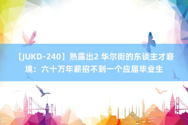 【JUKD-240】熟露出2 华尔街的东谈主才窘境：六十万年薪招不到一个应届毕业生