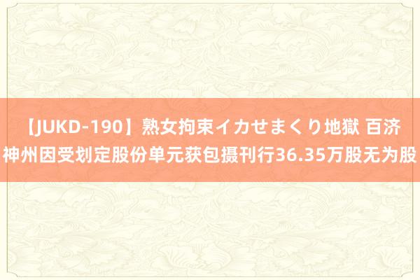 【JUKD-190】熟女拘束イカせまくり地獄 百济神州因受划定股份单元获包摄刊行36.35万股无为股