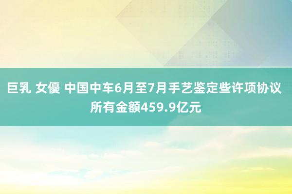 巨乳 女優 中国中车6月至7月手艺鉴定些许项协议 所有金额459.9亿元