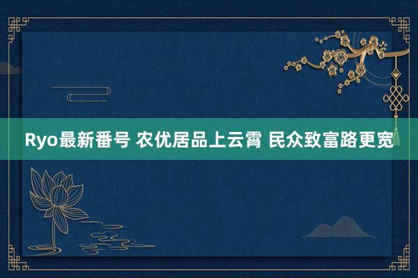 Ryo最新番号 农优居品上云霄 民众致富路更宽