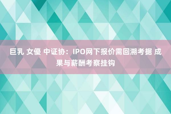 巨乳 女優 中证协：IPO网下报价需回溯考据 成果与薪酬考察挂钩