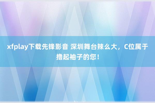 xfplay下载先锋影音 深圳舞台辣么大，C位属于撸起袖子的您！