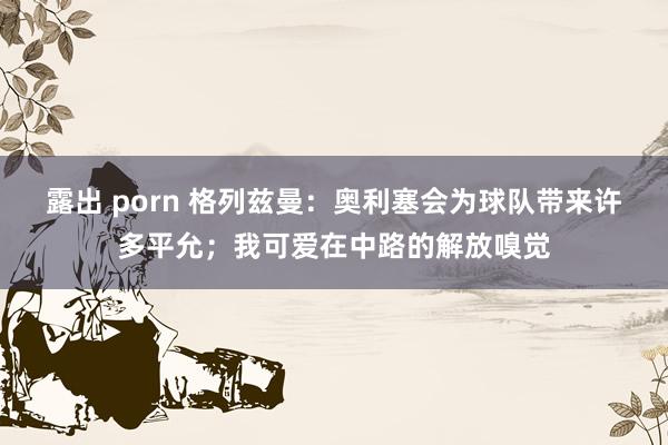 露出 porn 格列兹曼：奥利塞会为球队带来许多平允；我可爱在中路的解放嗅觉