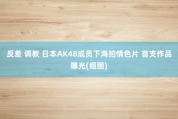 反差 调教 日本AK48成员下海拍情色片 首支作品曝光(组图)