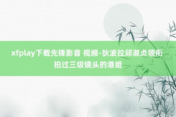 xfplay下载先锋影音 视频-狄波拉邱淑贞领衔 拍过三级镜头的港姐