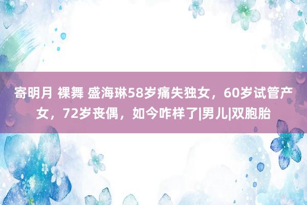 寄明月 裸舞 盛海琳58岁痛失独女，60岁试管产女，72岁丧偶，如今咋样了|男儿|双胞胎