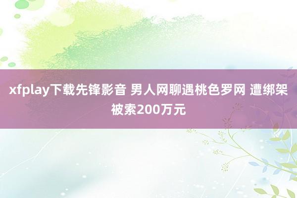 xfplay下载先锋影音 男人网聊遇桃色罗网 遭绑架被索200万元