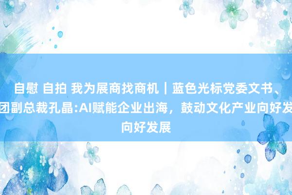 自慰 自拍 我为展商找商机｜蓝色光标党委文书、集团副总裁孔晶:AI赋能企业出海，鼓动文化产业向好发展