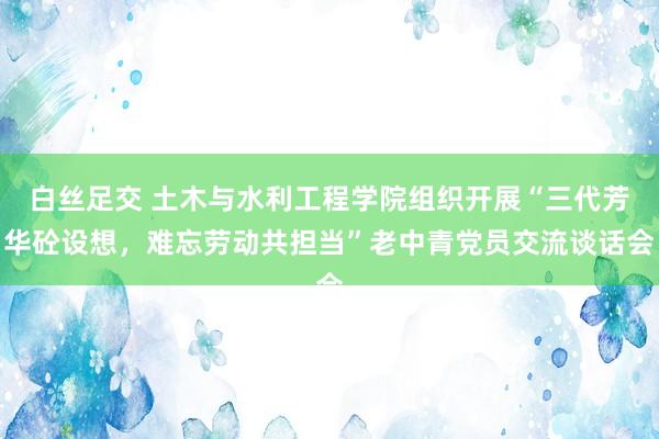 白丝足交 土木与水利工程学院组织开展“三代芳华砼设想，难忘劳动共担当”老中青党员交流谈话会