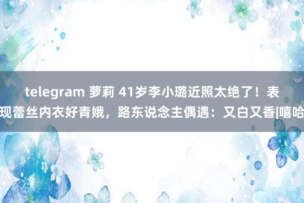 telegram 萝莉 41岁李小璐近照太绝了！表现蕾丝内衣好青娥，路东说念主偶遇：又白又香|嘻哈