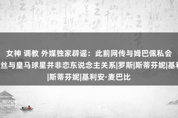 女神 调教 外媒独家辟谣：此前网传与姆巴佩私会的名模格蕾丝与皇马球星并非恋东说念主关系|罗斯|斯蒂芬妮|基利安·麦巴比