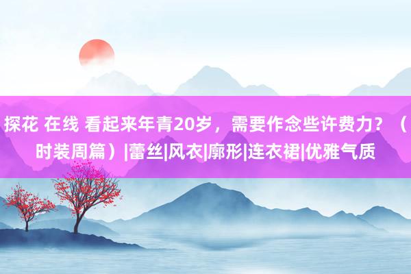 探花 在线 看起来年青20岁，需要作念些许费力？（时装周篇）|蕾丝|风衣|廓形|连衣裙|优雅气质