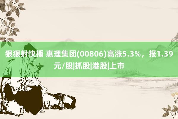 狠狠射快播 惠理集团(00806)高涨5.3%，报1.39元/股|抓股|港股|上市