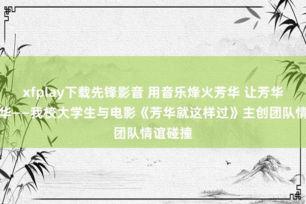 xfplay下载先锋影音 用音乐烽火芳华 让芳华绽放光华——我校大学生与电影《芳华就这样过》主创团队情谊碰撞