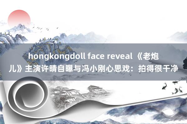 hongkongdoll face reveal 《老炮儿》主演许晴自曝与冯小刚心思戏：拍得很干净