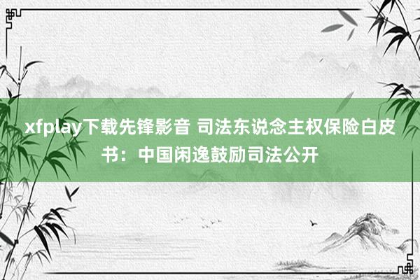 xfplay下载先锋影音 司法东说念主权保险白皮书：中国闲逸鼓励司法公开