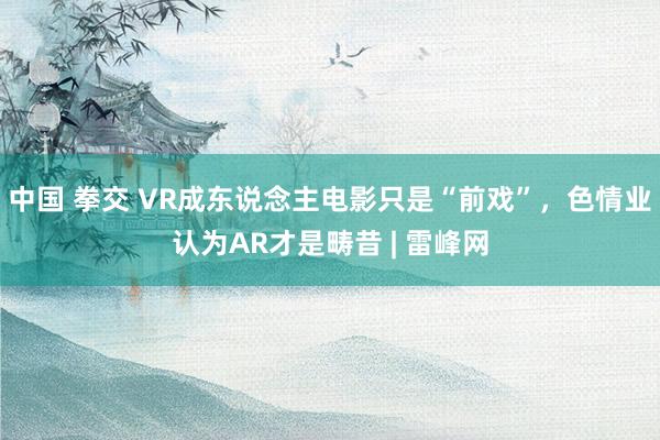 中国 拳交 VR成东说念主电影只是“前戏”，色情业认为AR才是畴昔 | 雷峰网