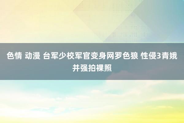 色情 动漫 台军少校军官变身网罗色狼 性侵3青娥并强拍裸照