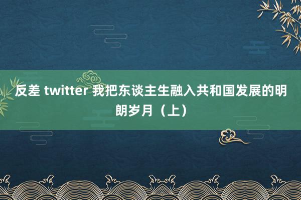 反差 twitter 我把东谈主生融入共和国发展的明朗岁月（上）