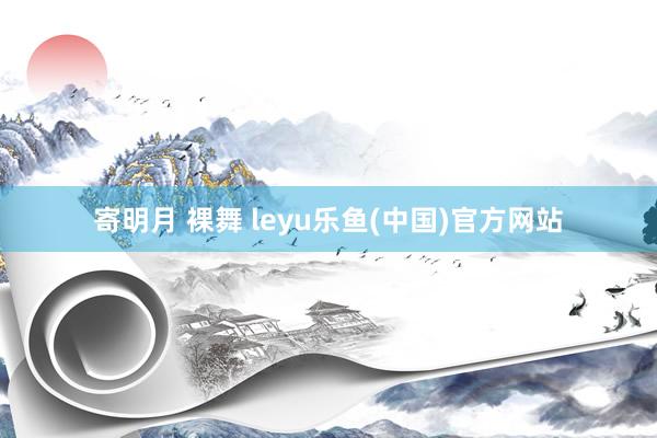 寄明月 裸舞 leyu乐鱼(中国)官方网站